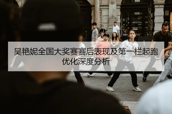 吴艳妮全国大奖赛赛后表现及第一栏起跑优化深度分析